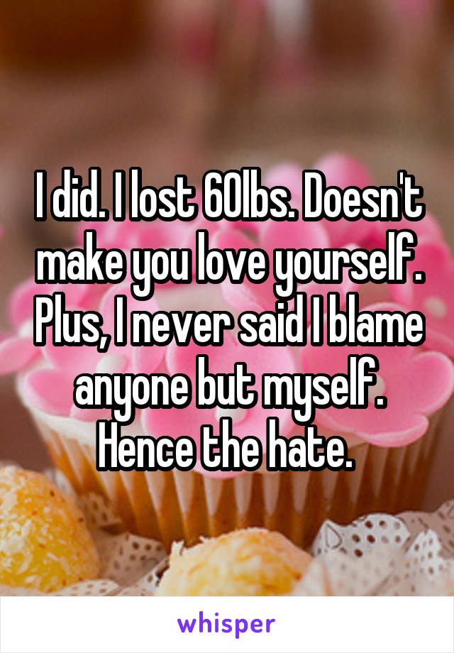 I did. I lost 60lbs. Doesn't make you love yourself. Plus, I never said I blame anyone but myself. Hence the hate. 