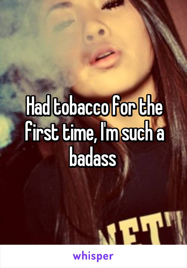 Had tobacco for the first time, I'm such a badass 