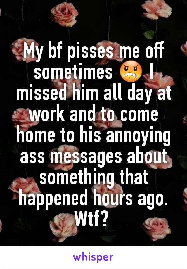 My bf pisses me off sometimes 😠 I missed him all day at work and to come home to his annoying ass messages about something that happened hours ago. Wtf? 