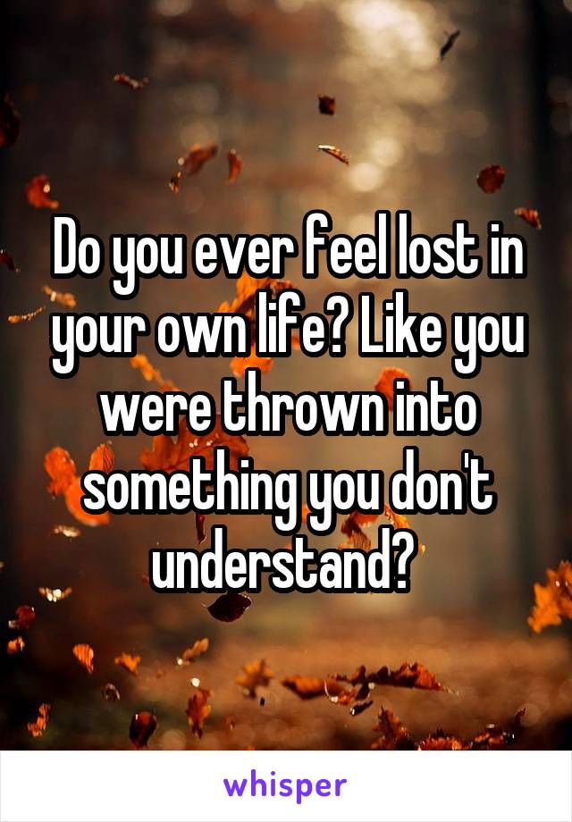 Do you ever feel lost in your own life? Like you were thrown into something you don't understand? 