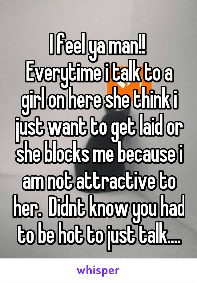 I feel ya man!!  Everytime i talk to a girl on here she think i just want to get laid or she blocks me because i am not attractive to her.  Didnt know you had to be hot to just talk....