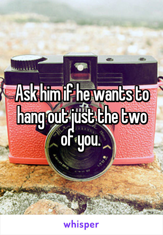 Ask him if he wants to hang out just the two of you. 