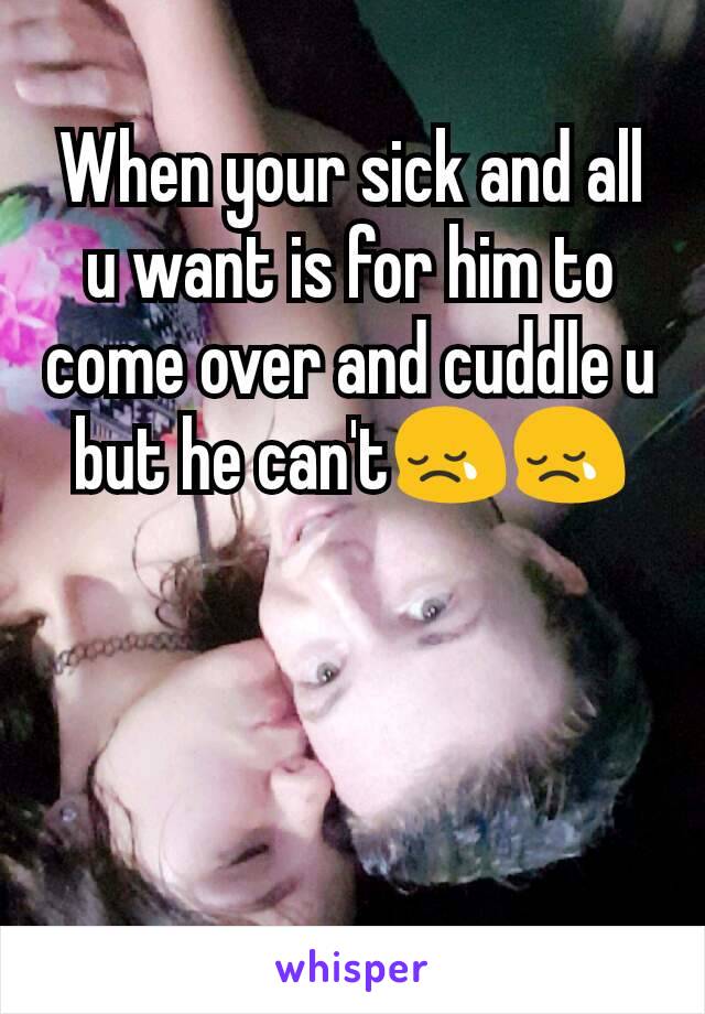 When your sick and all u want is for him to come over and cuddle u but he can't😢😢