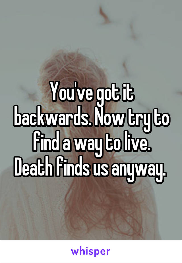 You've got it backwards. Now try to find a way to live. Death finds us anyway. 