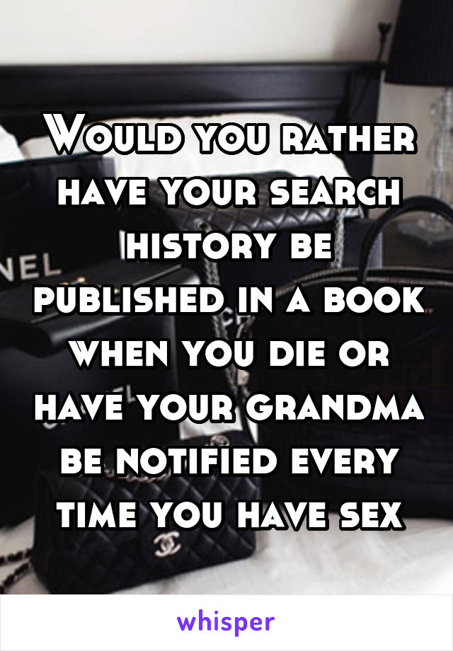 Would you rather have your search history be published in a book when you die or have your grandma be notified every time you have sex