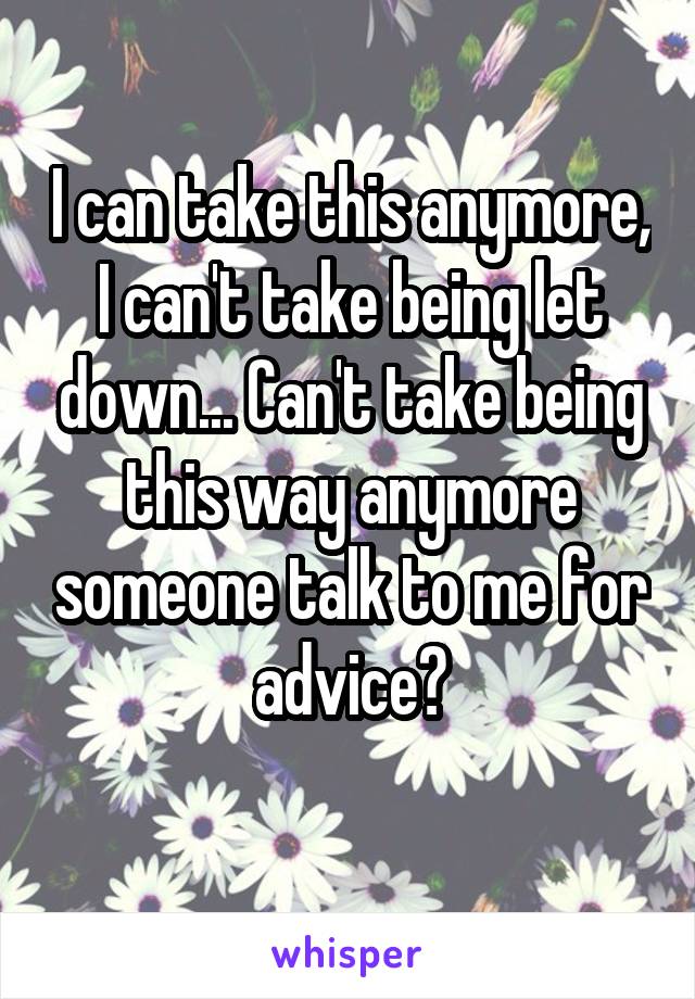 I can take this anymore, I can't take being let down... Can't take being this way anymore someone talk to me for advice?
