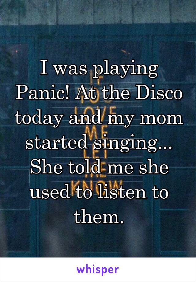 I was playing Panic! At the Disco today and my mom started singing... She told me she used to listen to them.