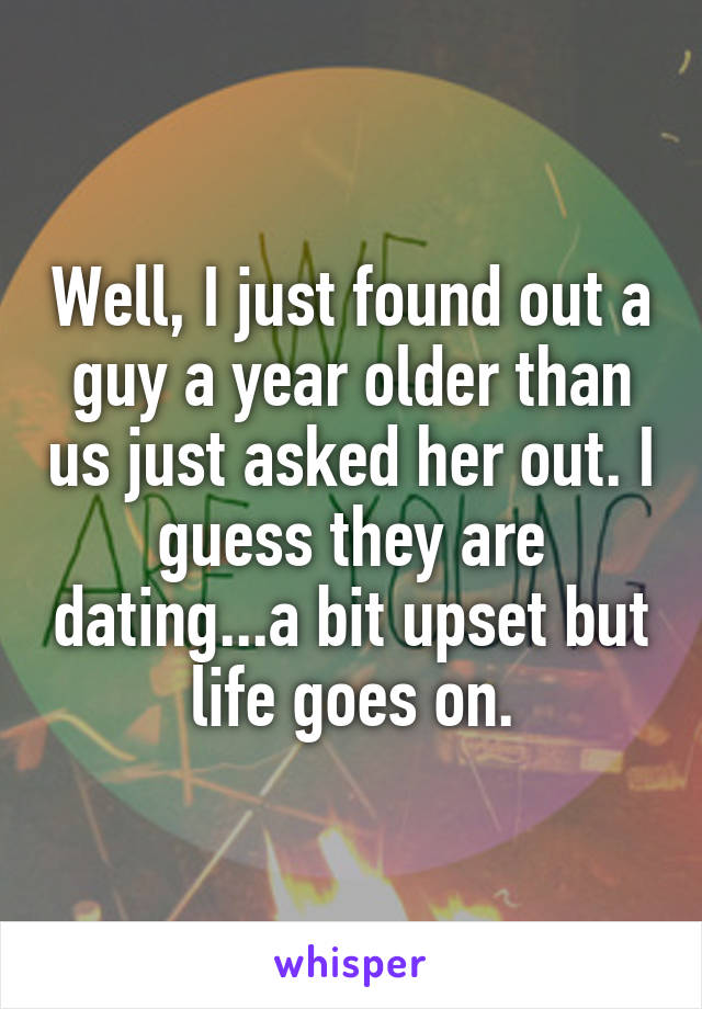 Well, I just found out a guy a year older than us just asked her out. I guess they are dating...a bit upset but life goes on.