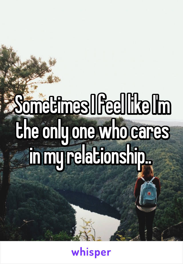 Sometimes I feel like I'm the only one who cares in my relationship.. 