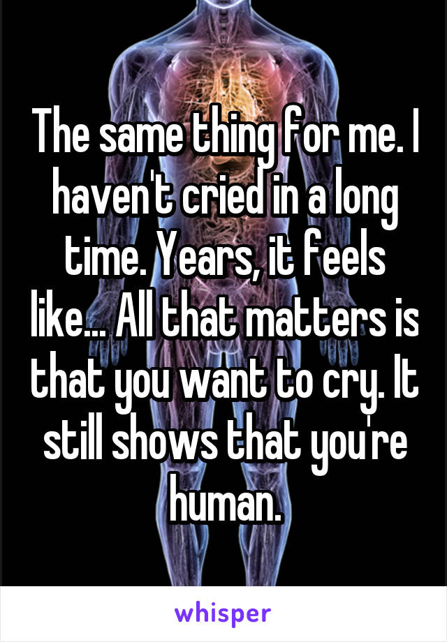 The same thing for me. I haven't cried in a long time. Years, it feels like... All that matters is that you want to cry. It still shows that you're human.