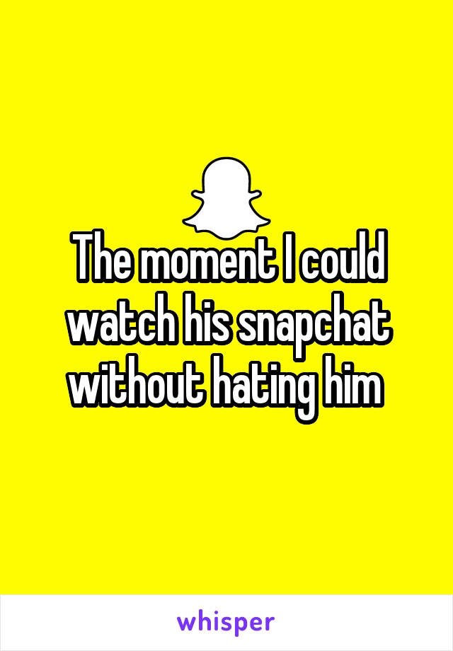 The moment I could watch his snapchat without hating him 