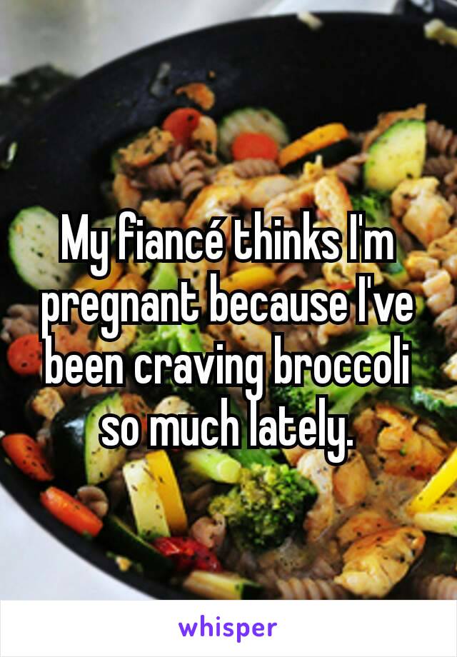 My fiancé thinks I'm pregnant because I've been craving broccoli so much lately.