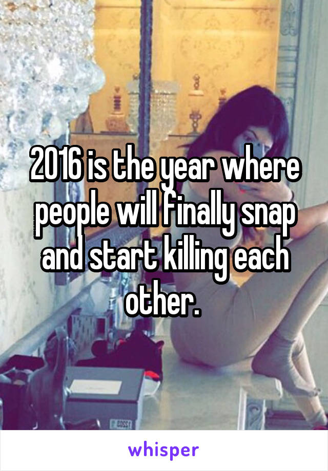 2016 is the year where people will finally snap and start killing each other. 