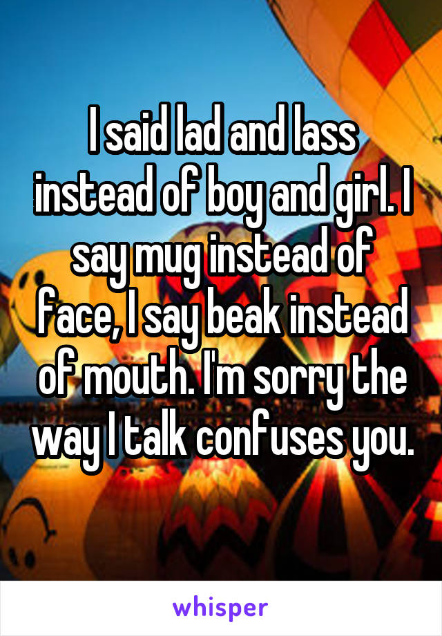 I said lad and lass instead of boy and girl. I say mug instead of face, I say beak instead of mouth. I'm sorry the way I talk confuses you. 