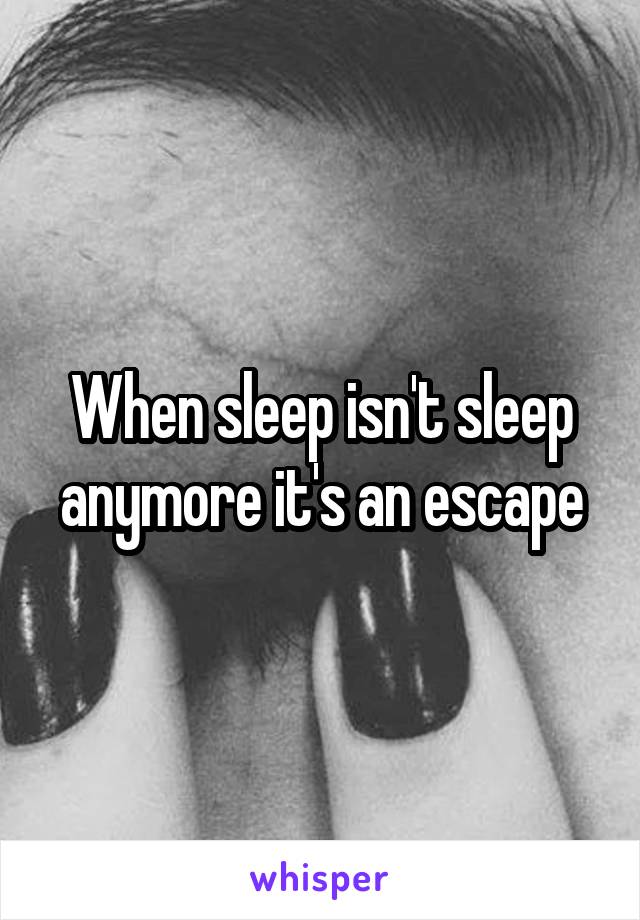 When sleep isn't sleep anymore it's an escape