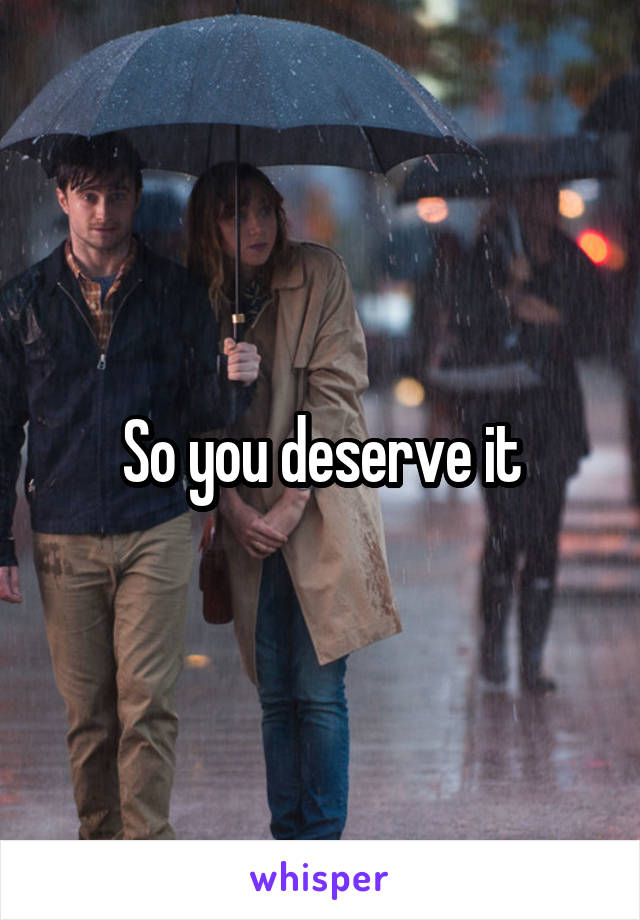 So you deserve it