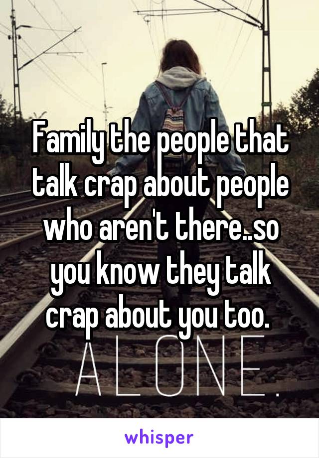 Family the people that talk crap about people who aren't there..so you know they talk crap about you too. 