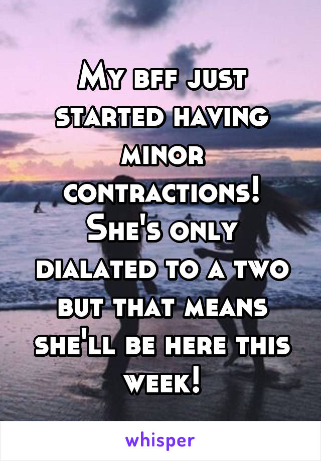 My bff just started having minor contractions! She's only dialated to a two but that means she'll be here this week!