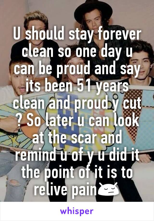 U should stay forever clean so one day u can be proud and say its been 51 years clean and proud y cut ? So later u can look at the scar and remind u of y u did it the point of it is to relive pain😔