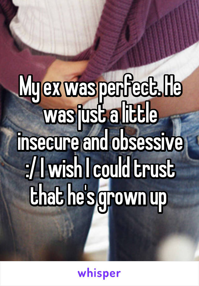 My ex was perfect. He was just a little insecure and obsessive :/ I wish I could trust that he's grown up 