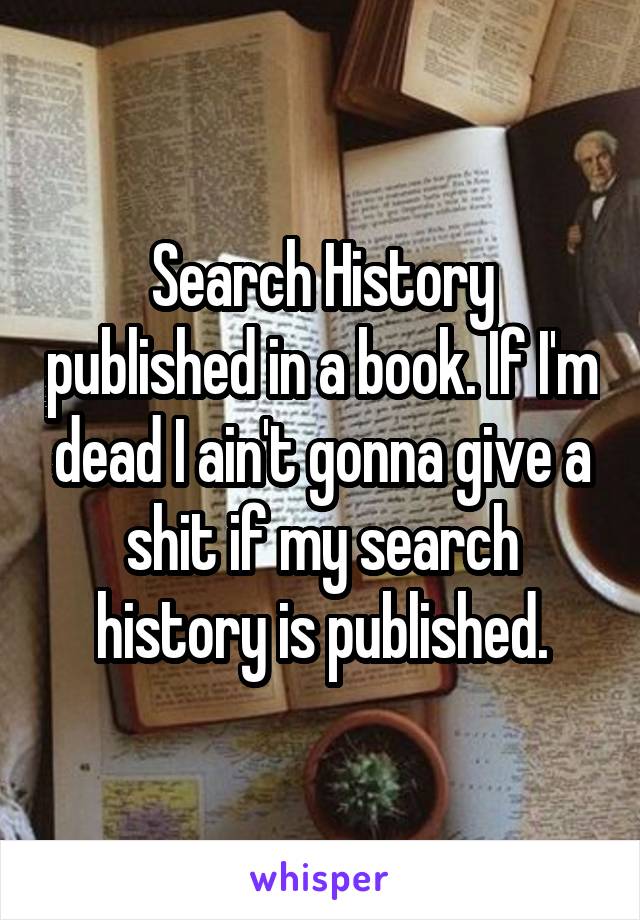 Search History published in a book. If I'm dead I ain't gonna give a shit if my search history is published.