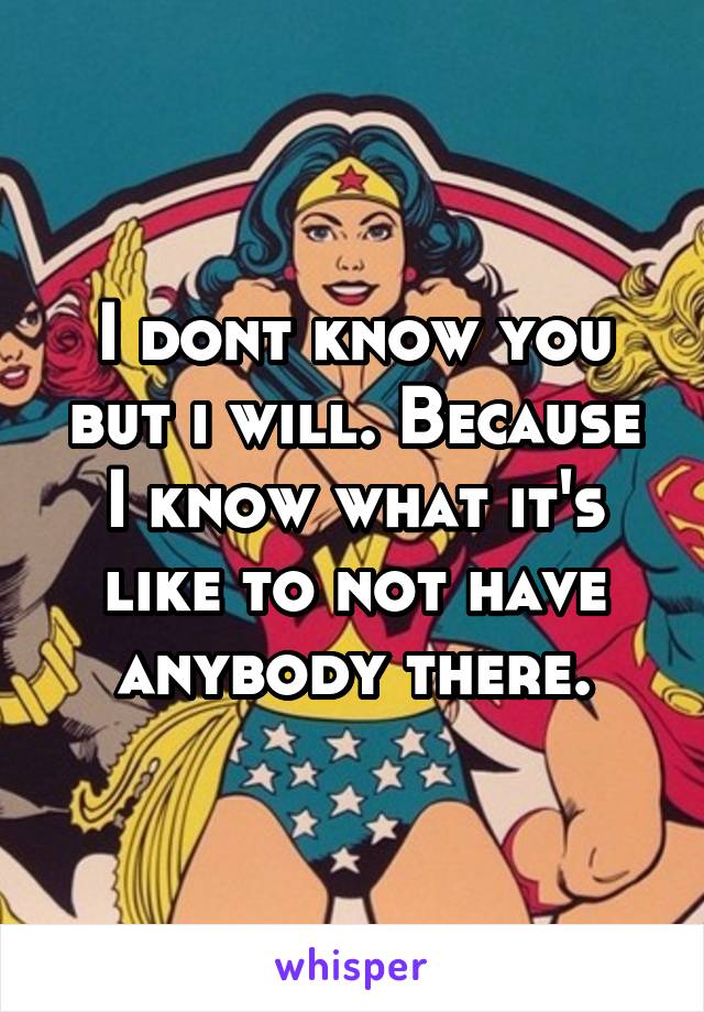 I dont know you but i will. Because I know what it's like to not have anybody there.