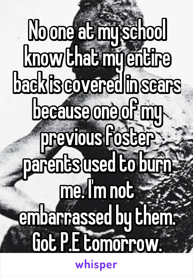 No one at my school know that my entire back is covered in scars because one of my previous foster parents used to burn me. I'm not embarrassed by them. Got P.E tomorrow.