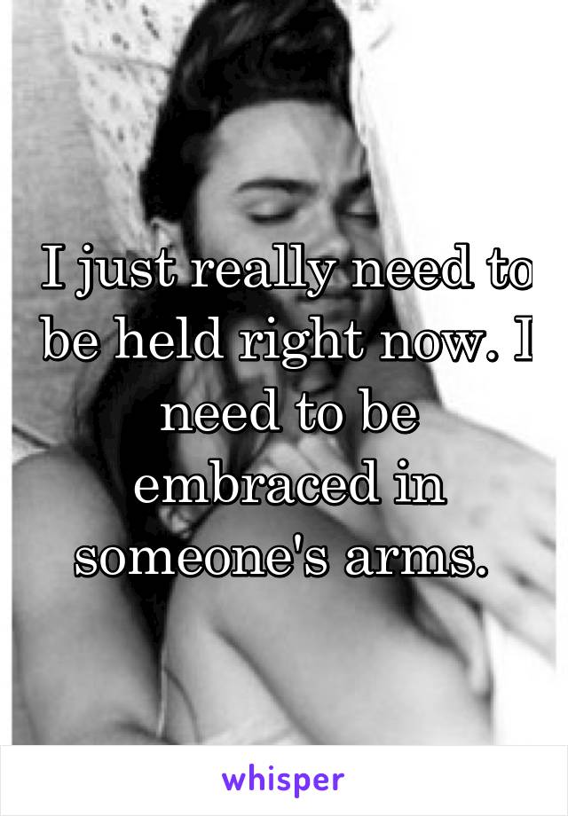 I just really need to be held right now. I need to be embraced in someone's arms. 