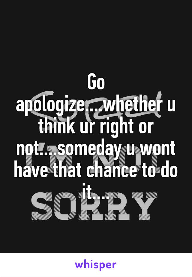 Go apologize....whether u think ur right or not....someday u wont have that chance to do it....