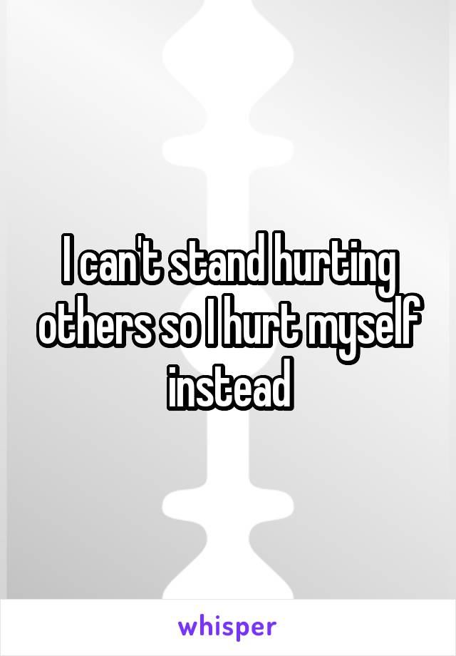 I can't stand hurting others so I hurt myself instead