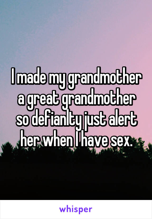 I made my grandmother a great grandmother so defianlty just alert her when I have sex.