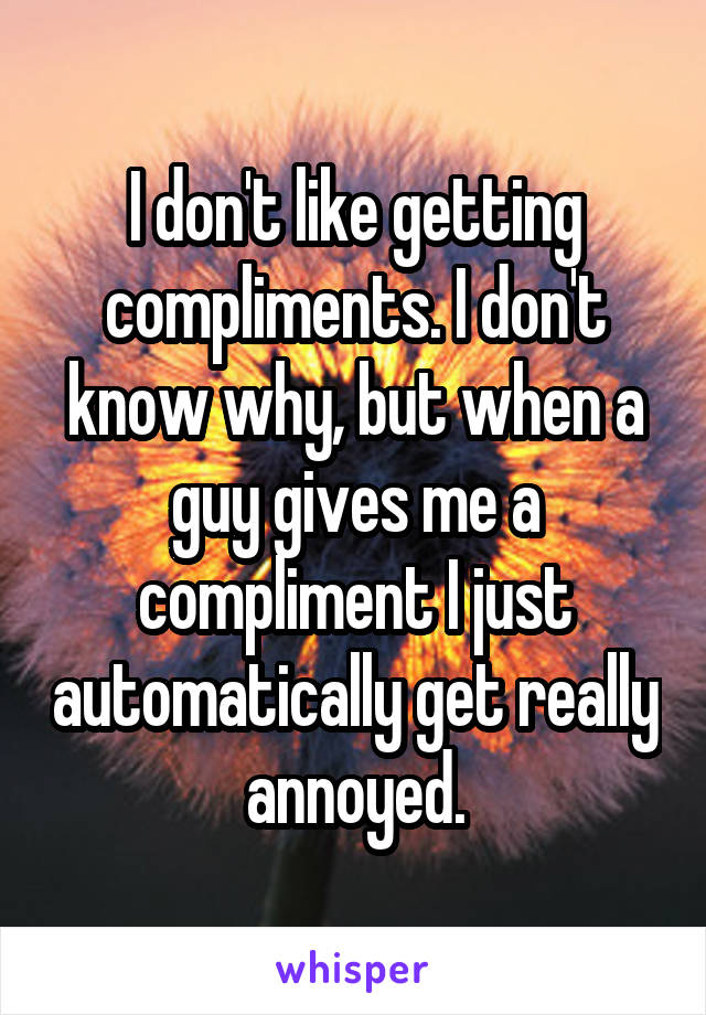 I don't like getting compliments. I don't know why, but when a guy gives me a compliment I just automatically get really annoyed.