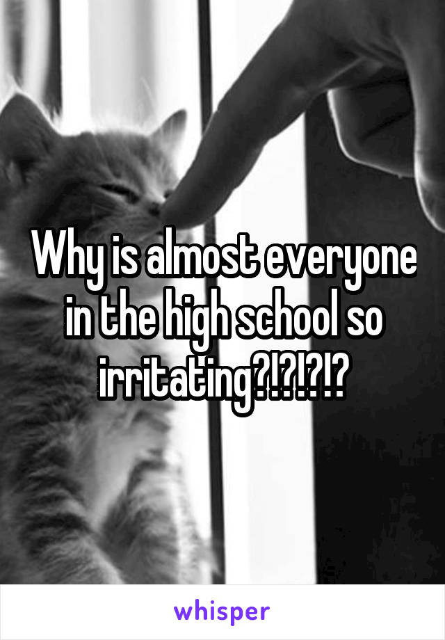 Why is almost everyone in the high school so irritating?!?!?!?