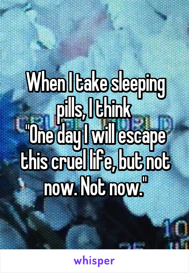 When I take sleeping pills, I think 
"One day I will escape this cruel life, but not now. Not now."