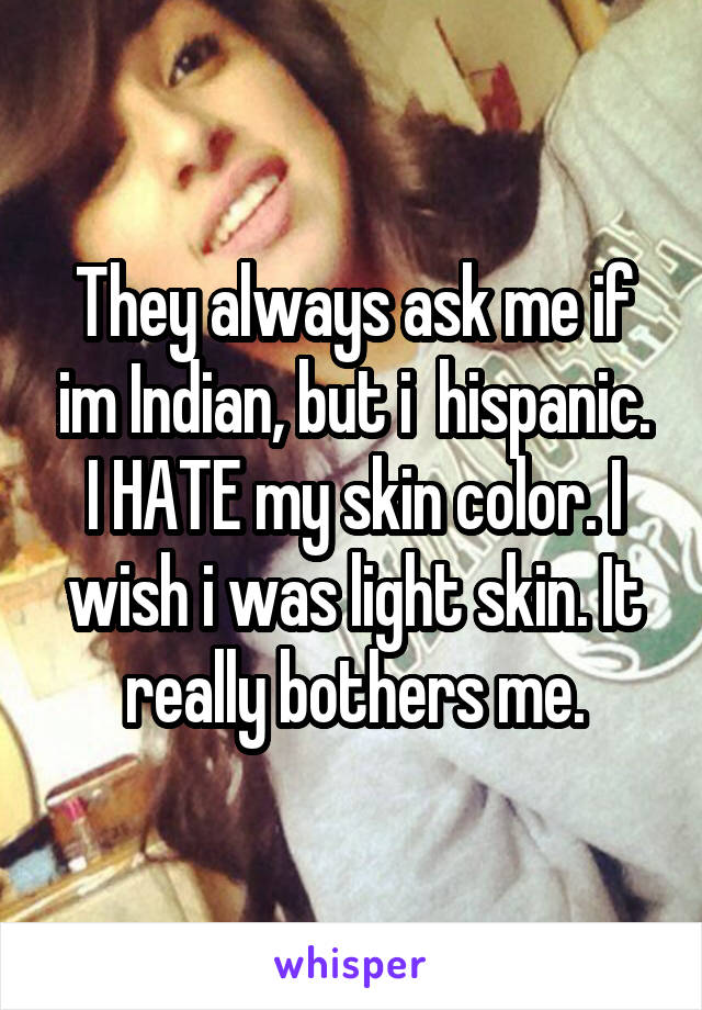 They always ask me if im Indian, but i  hispanic. I HATE my skin color. I wish i was light skin. It really bothers me.