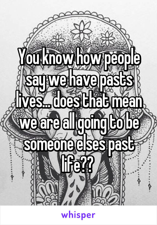 You know how people say we have pasts lives... does that mean we are all going to be someone elses past life?? 