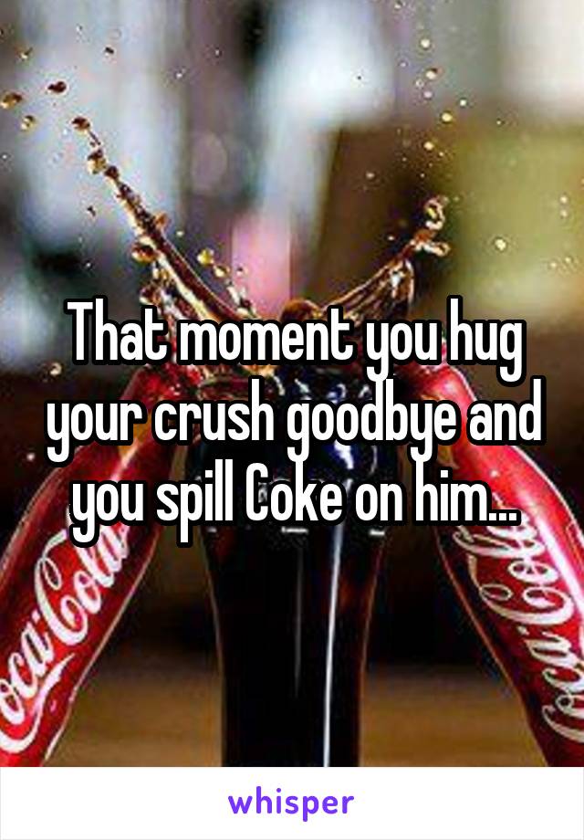 That moment you hug your crush goodbye and you spill Coke on him...