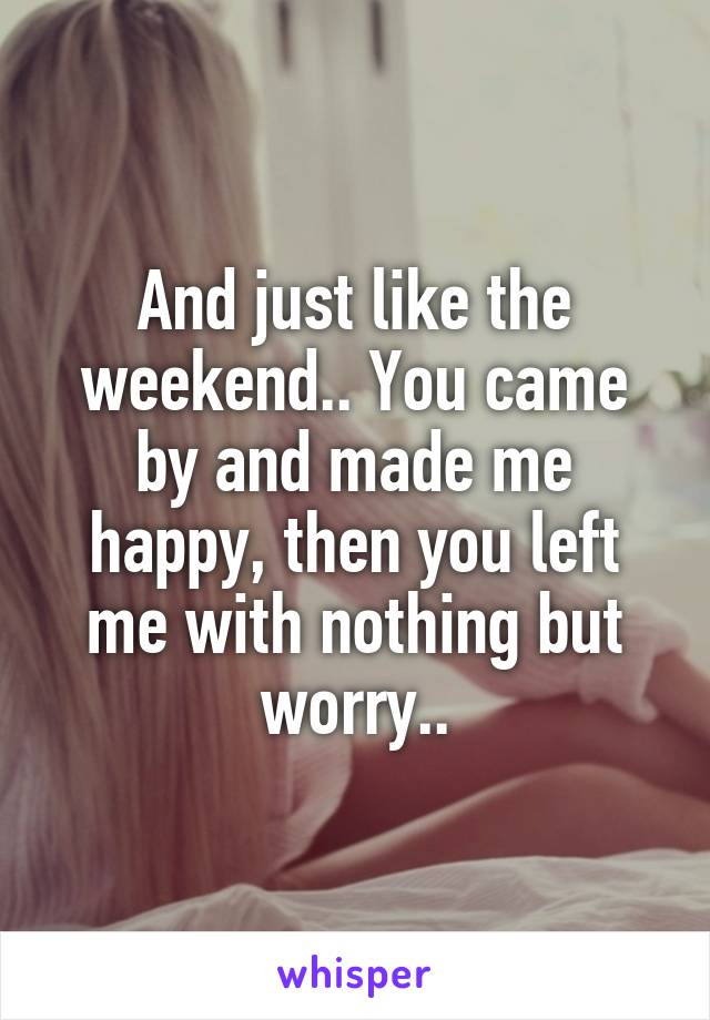 And just like the weekend.. You came by and made me happy, then you left me with nothing but worry..