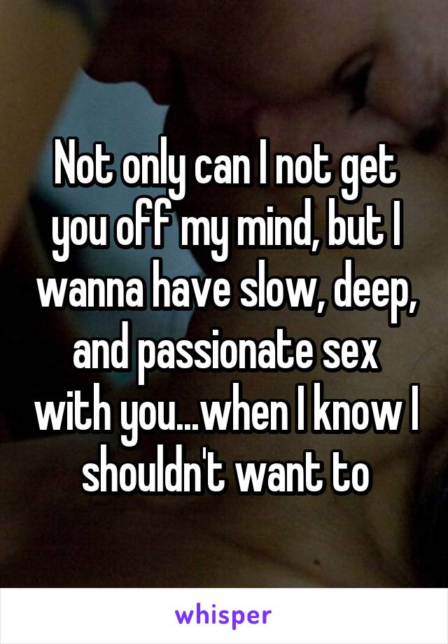 Not only can I not get you off my mind, but I wanna have slow, deep, and passionate sex with you...when I know I shouldn't want to