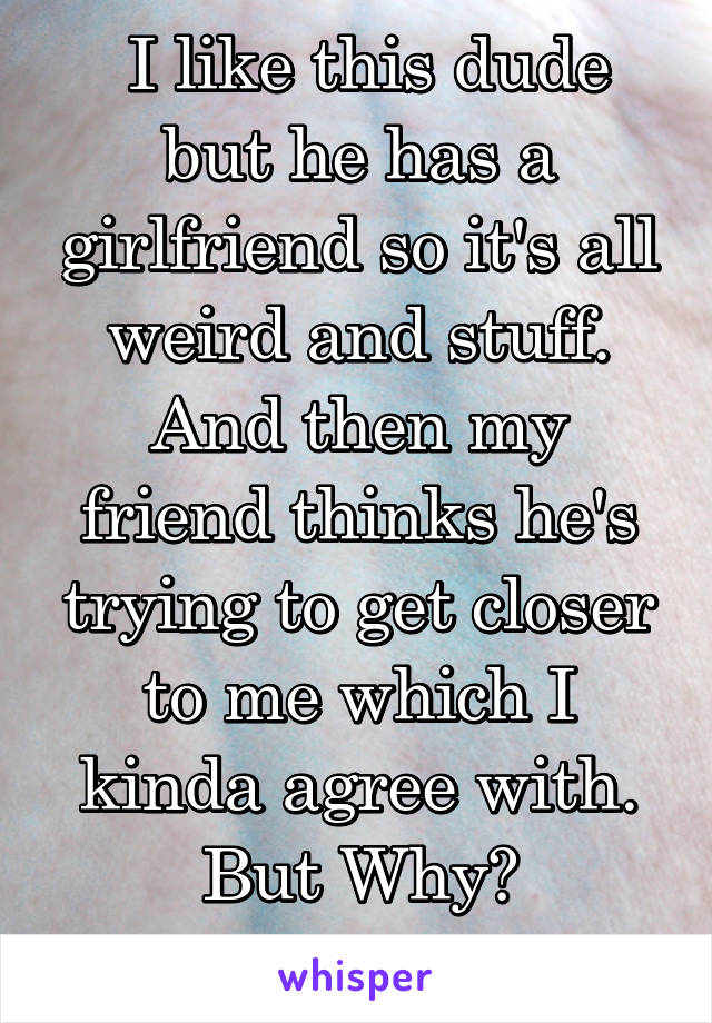  I like this dude but he has a girlfriend so it's all weird and stuff. And then my friend thinks he's trying to get closer to me which I kinda agree with. But Why?
