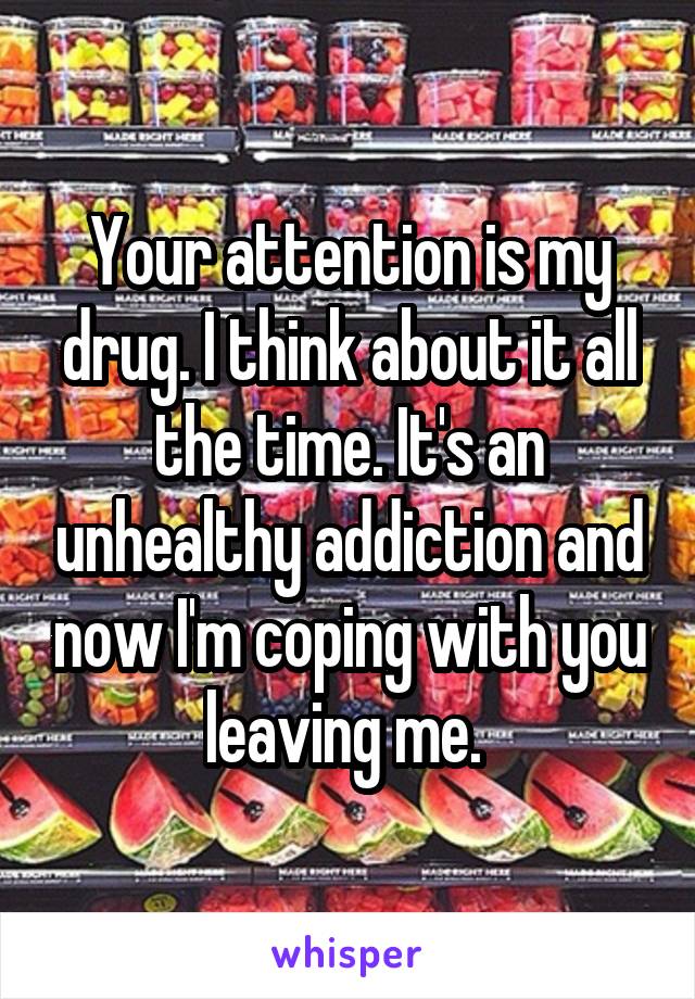 Your attention is my drug. I think about it all the time. It's an unhealthy addiction and now I'm coping with you leaving me. 