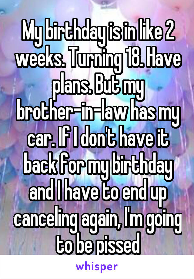 My birthday is in like 2 weeks. Turning 18. Have plans. But my brother-in-law has my car. If I don't have it back for my birthday and I have to end up canceling again, I'm going to be pissed