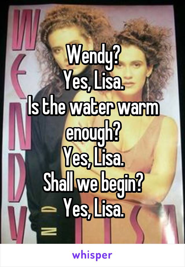 Wendy?
Yes, Lisa.
Is the water warm enough?
Yes, Lisa.
Shall we begin?
Yes, Lisa.