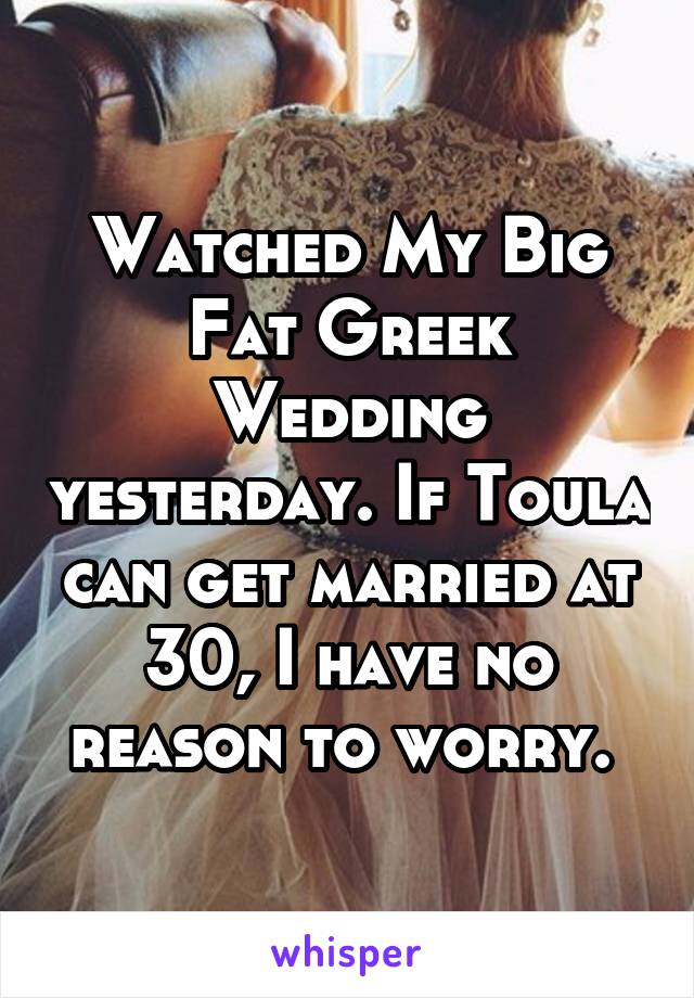 Watched My Big Fat Greek Wedding yesterday. If Toula can get married at 30, I have no reason to worry. 