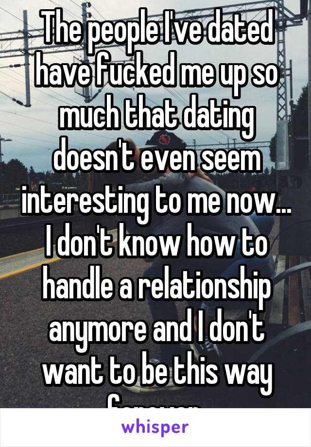 The people I've dated have fucked me up so much that dating doesn't even seem interesting to me now... I don't know how to handle a relationship anymore and I don't want to be this way forever 