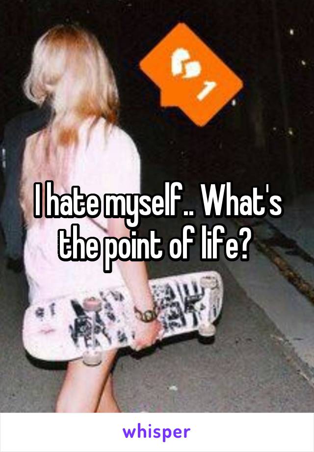 I hate myself.. What's the point of life? 