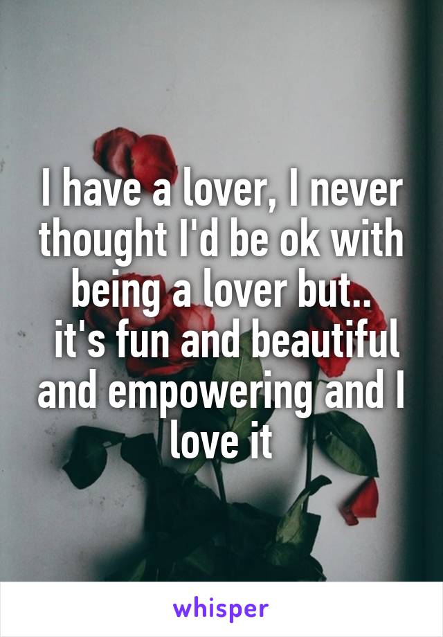 I have a lover, I never thought I'd be ok with being a lover but..
 it's fun and beautiful and empowering and I love it