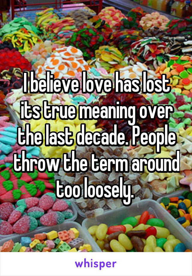 I believe love has lost its true meaning over the last decade. People throw the term around too loosely. 