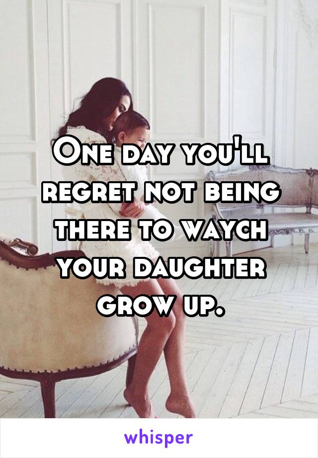 One day you'll regret not being there to waych your daughter grow up.