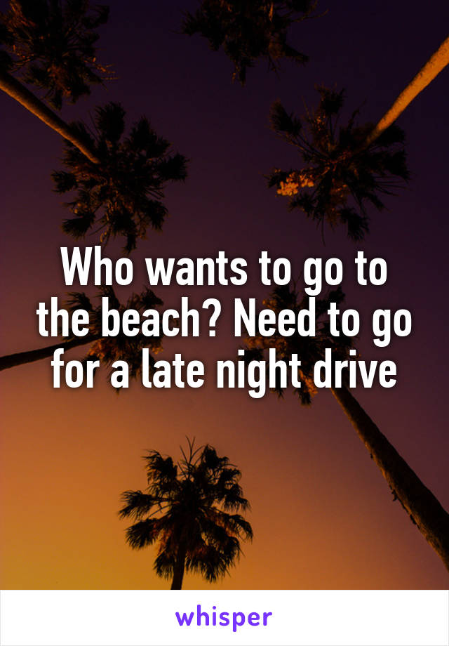 Who wants to go to the beach? Need to go for a late night drive